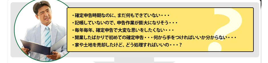 ・確定申告時期なのに、まだ何もできていない・・・・記帳していないので、申告作業が膨大になりそう・・・・毎年毎年、確定申告で大変な思いをしたくない・・・・開業したばかりで初めての確定申告・・・何から手をつければいいか分からない・・・・家や土地を売却したけど、どう処理すればいいの・・・？